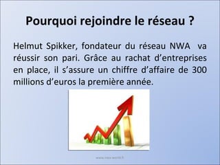 Pourquoi rejoindre le réseau ? Helmut Spikker, fondateur du réseau NWA  va réussir son pari. Grâce au rachat d’entreprises en place, il s’assure un chiffre d’affaire de 300 millions d’euros la première année. www.nwa-world.fr 