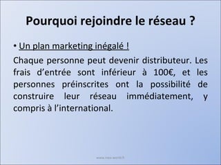 Pourquoi rejoindre le réseau ? Un plan marketing inégalé ! Chaque personne peut devenir distributeur. Les frais d’entrée sont inférieur à 100€, et les personnes préinscrites ont la possibilité de construire leur réseau immédiatement, y compris à l’international. www.nwa-world.fr 