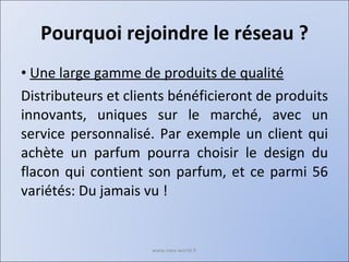 Pourquoi rejoindre le réseau ? Une large gamme de produits de qualité Distributeurs et clients bénéficieront de produits innovants, uniques sur le marché, avec un service personnalisé. Par exemple un client qui achète un parfum pourra choisir le design du flacon qui contient son parfum, et ce parmi 56 variétés: Du jamais vu ! www.nwa-world.fr 