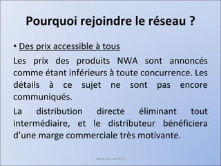 Pourquoi rejoindre le réseau ? Des prix accessible à tous Les prix des produits NWA sont annoncés comme étant inférieurs à toute concurrence. Les détails à ce sujet ne sont pas encore communiqués. La distribution directe éliminant tout intermédiaire, et le distributeur bénéficiera d’une marge commerciale très motivante. www.nwa-world.fr 