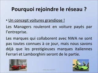 Pourquoi rejoindre le réseau ? Un concept voitures grandiose ! Les Managers rouleront en voiture payés par l’entreprise. Les marques qui collaborent avec NWA ne sont pas toutes connues à ce jour, mais nous savons déjà que les prestigieuses marques italiennes Ferrari et Lamborghini seront de le partie. www.nwa-world.fr 