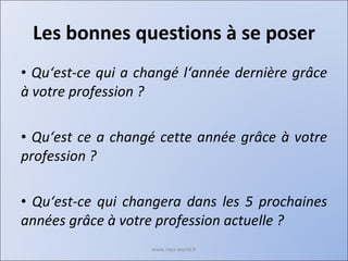 Les bonnes questions à se poser Qu‘est-ce qui a changé l‘année dernière grâce à votre profession ? Qu‘est ce a changé cette année grâce à votre profession ? Qu‘est-ce qui changera dans les 5 prochaines années grâce à votre profession actuelle ? www.nwa-world.fr 