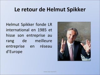 Le retour de Helmut Spikker Helmut Spikker fonde LR international en 1985 et hisse son entreprise au rang de meilleure entreprise en réseau d’Europe www.nwa-world.fr 