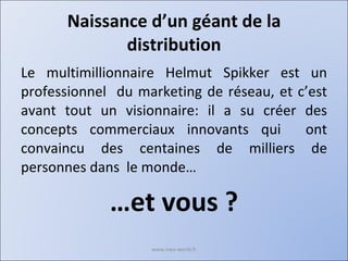 Naissance d’un géant de la distribution Le multimillionnaire Helmut Spikker est un professionnel  du marketing de réseau, et c’est avant tout un visionnaire: il a su créer des concepts commerciaux innovants qui  ont convaincu des centaines de milliers de personnes dans  le monde… … et vous ? www.nwa-world.fr 