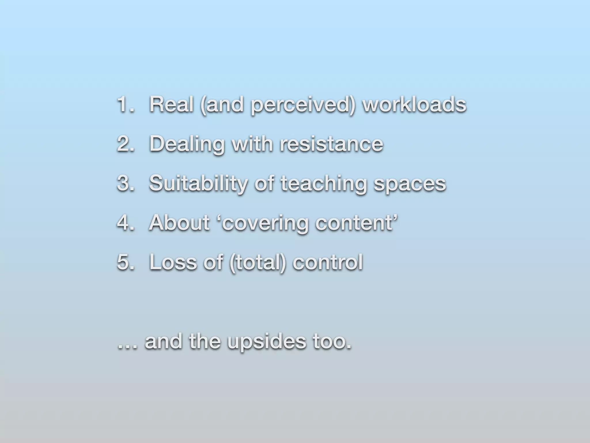 1. Real (and perceived) workloads 
2. Dealing with resistance 
3. Suitability of teaching spaces 
4. About ‘covering content’ 
5. Loss of (total) control 
… and the upsides too. 
 
