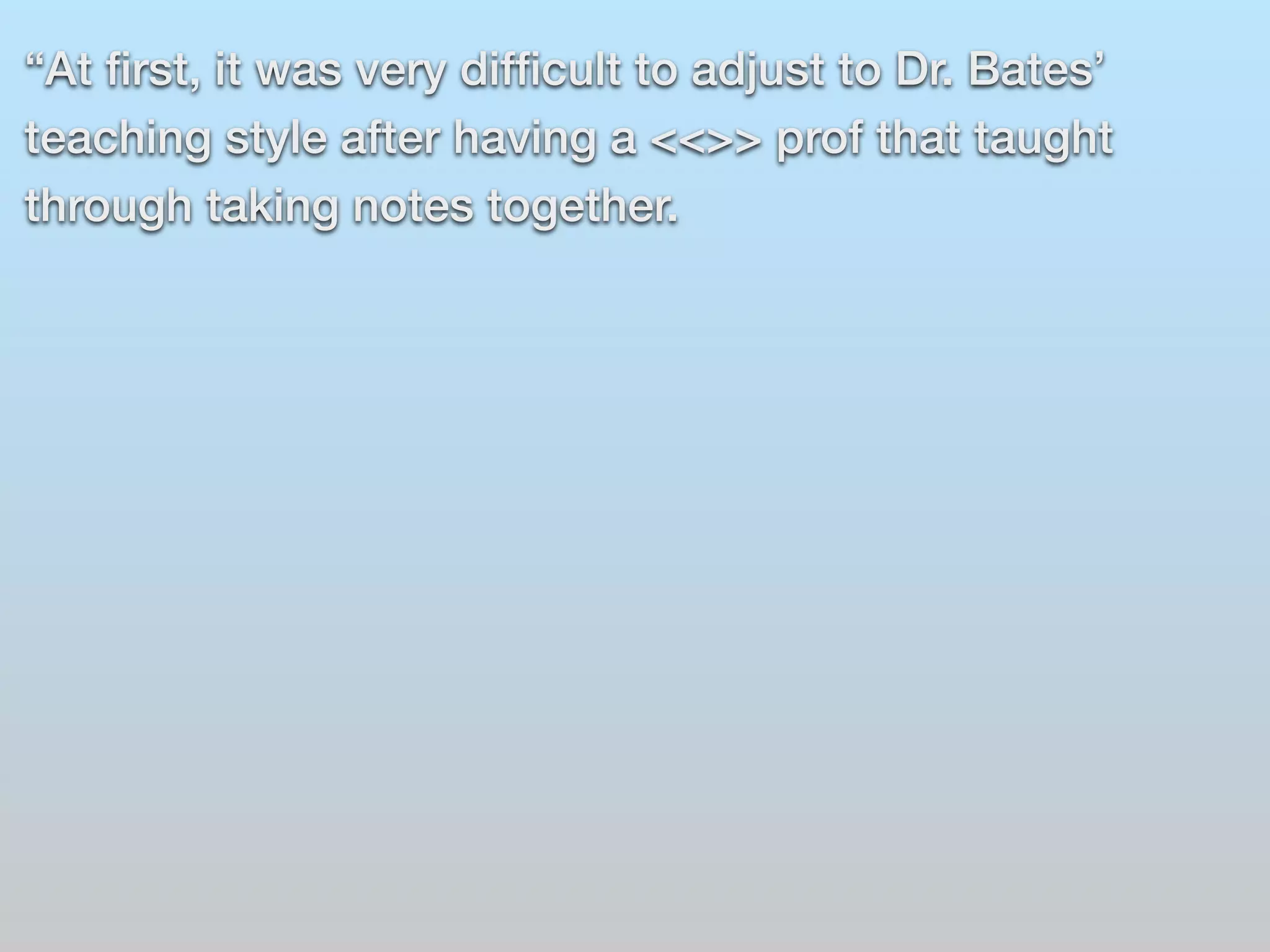 “At first, it was very difficult to adjust to Dr. Bates’ 
teaching style after having a <<>> prof that taught 
through taking notes together. 
 