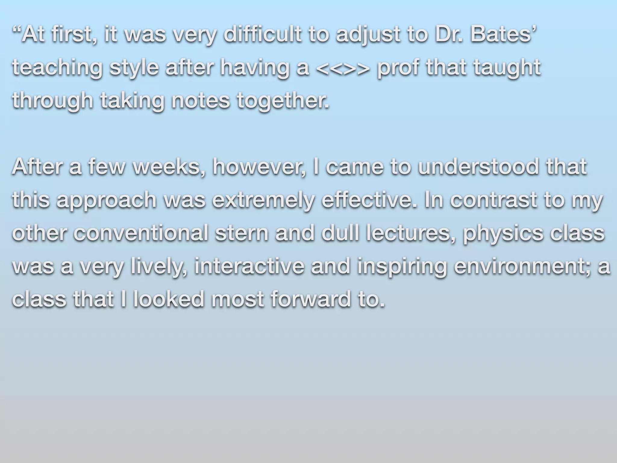 “At first, it was very difficult to adjust to Dr. Bates’ 
teaching style after having a <<>> prof that taught 
through taking notes together. 
After a few weeks, however, I came to understood that 
this approach was extremely effective. In contrast to my 
other conventional stern and dull lectures, physics class 
was a very lively, interactive and inspiring environment; a 
class that I looked most forward to. 
 