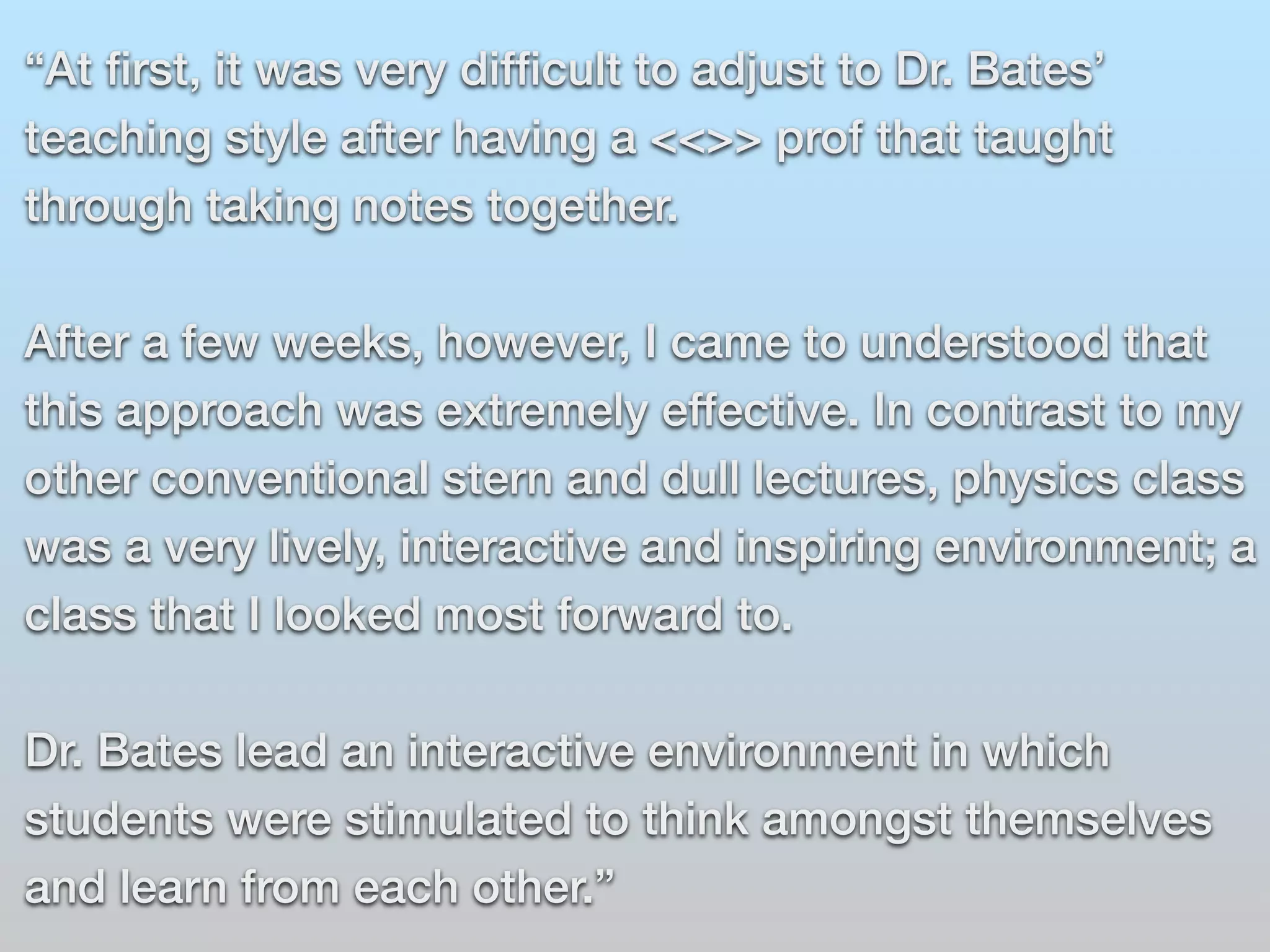“At first, it was very difficult to adjust to Dr. Bates’ 
teaching style after having a <<>> prof that taught 
through taking notes together. 
After a few weeks, however, I came to understood that 
this approach was extremely effective. In contrast to my 
other conventional stern and dull lectures, physics class 
was a very lively, interactive and inspiring environment; a 
class that I looked most forward to. 
Dr. Bates lead an interactive environment in which 
students were stimulated to think amongst themselves 
and learn from each other.” 
 