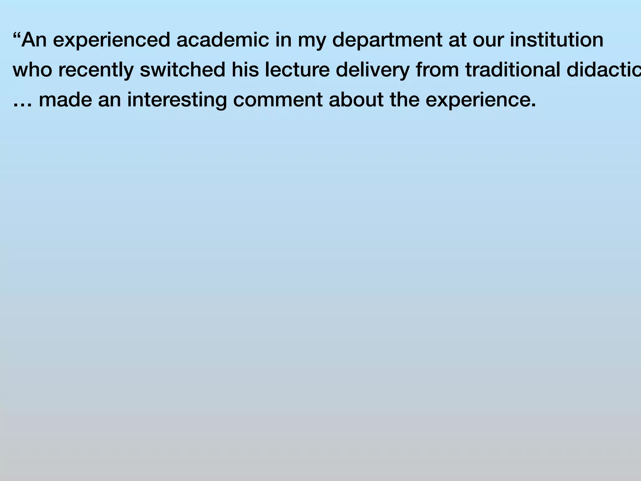 “An experienced academic in my department at our institution 
who recently switched his lecture delivery from traditional didactic 
… made an interesting comment about the experience. 
 