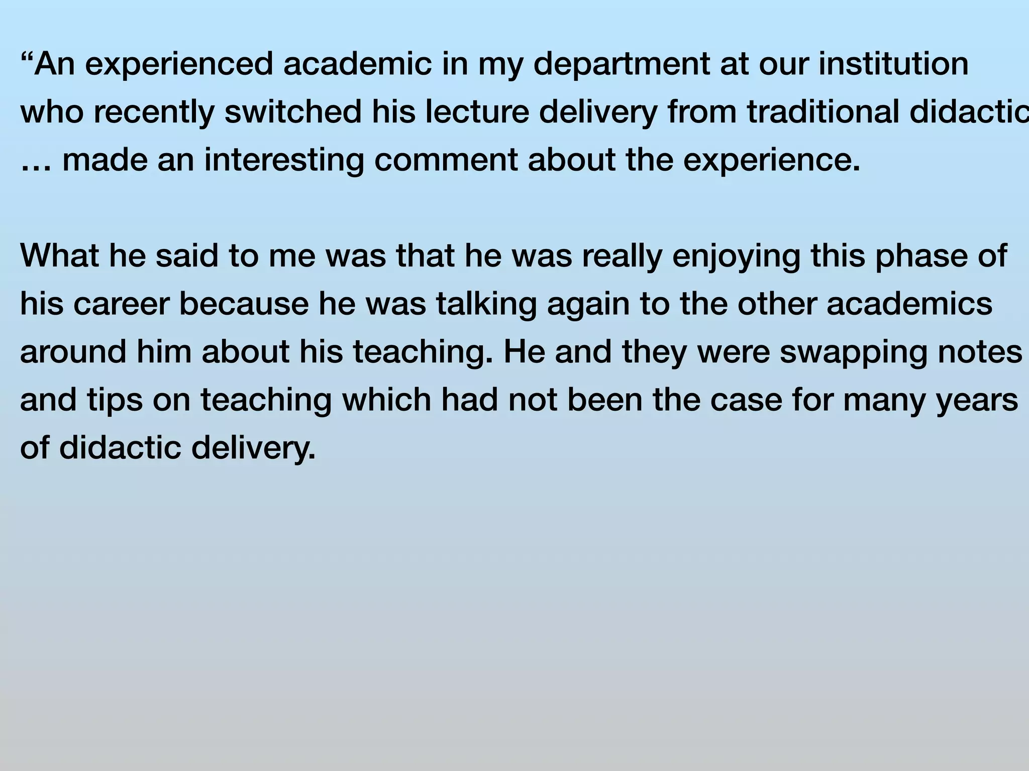 “An experienced academic in my department at our institution 
who recently switched his lecture delivery from traditional didactic 
… made an interesting comment about the experience. 
What he said to me was that he was really enjoying this phase of 
his career because he was talking again to the other academics 
around him about his teaching. He and they were swapping notes 
and tips on teaching which had not been the case for many years 
of didactic delivery. 
 