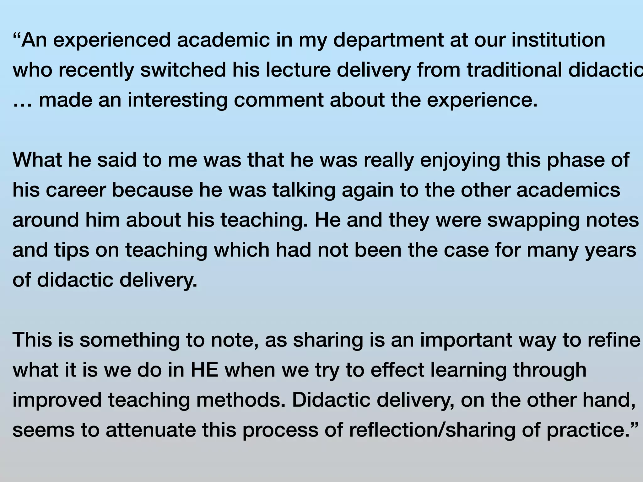 “An experienced academic in my department at our institution 
who recently switched his lecture delivery from traditional didactic 
… made an interesting comment about the experience. 
What he said to me was that he was really enjoying this phase of 
his career because he was talking again to the other academics 
around him about his teaching. He and they were swapping notes 
and tips on teaching which had not been the case for many years 
of didactic delivery. 
This is something to note, as sharing is an important way to refine 
what it is we do in HE when we try to effect learning through 
improved teaching methods. Didactic delivery, on the other hand, 
seems to attenuate this process of reflection/sharing of practice.” 
 