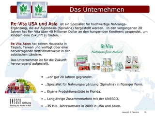 Das Unternehmen  .. vor gut 20 Jahren gegründet. ..Spezialist für Nahrungsergänzung (Spirulina) in flüssiger Form. .. Eigene Produktionsstätte in Florida. .. Langjährige Zusammenarbeit mit der UNESCO. ..35 Mio. Jahresumsatz in 2009 in USA und Asien. Re-Vita USA und Asia  ist ein Spezialist für hochwertige Nahrungs- Ergänzung, die auf Algenbasis (Spirulina) hergestellt werden.  In den vergangenen 20 Jahren hat Re- Vita über 40 Millionen Dollar an den hungernden Kontinent gespendet, um Kindern eine Zukunft zu bieten. Re Vita Asien  hat seinen Hauptsitz in Taipeh, Taiwan und verfügt über eine hervorragende Vertriebsstruktur in den asiatischen Ländern. Das Unternehmen ist für die Zukunft hervorragend aufgestellt. 