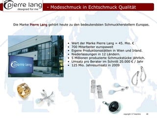 Wert der Marke Pierre Lang = 45. Mio. € 700 Mitarbeiter europaweit Eigene Produktionsstätten in Wien und Irland. Niederlassungen in 12 Ländern. 5 Millionen produzierte Schmuckstücke jährlich. Umsatz pro Berater im Schnitt 20.000 € / Jahr 125 Mio. Jahresumsatz in 2009 - Modeschmuck in Echtschmuck Qualität Die Marke  Pierre Lang  gehört heute zu den bedeutendsten Schmuckherstellern Europas. 