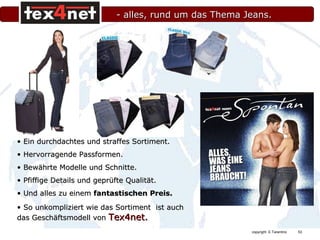 - alles, rund um das Thema Jeans. Ein durchdachtes und straffes Sortiment. Hervorragende Passformen. Bewährte Modelle und Schnitte. Pfiffige Details und geprüfte Qualität. Und alles zu einem  fantastischen Preis. So unkompliziert wie das Sortiment  ist auch  das Geschäftsmodell von  Tex4net. 