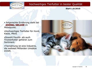 hochwertiges Tierfutter in bester Qualität Artgerechte Ernährung steht bei  ANIMAL DELUXE  im Mittelpunkt. Hochwertiges Tierfutter für Hund, Katze, Pferd. Sowohl Feucht- als auch Trockenfutter gehören zum Sortiment. Tiernahrung ist eine Industrie, die weltweit Milliarden Umsätze erzielt. Start 1.8.2010 
