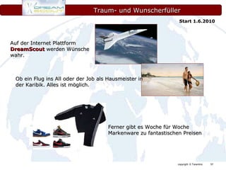 Traum- und Wunscherfüller Auf der Internet Plattform  DreamScout  werden Wünsche wahr. Ob ein Flug ins All oder der Job als Hausmeister in der Karibik. Alles ist möglich. Ferner gibt es Woche für Woche Markenware zu fantastischen Preisen Start 1.6.2010 