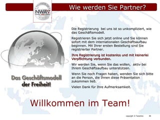 Wie werden Sie Partner? Die Registrierung  bei uns ist so unkompliziert, wie das Geschäftsmodell. Registrieren Sie sich jetzt online und Sie können sofort mit dem internationalen Geschäftsaufbau beginnen. Mit Ihrer ersten Bestellung sind Sie  registrierter Partner. Ihre Registrierung ist kostenlos und mit keinerlei Verpflichtung verbunden.   Wir werden Sie, wenn Sie das wollen,  aktiv bei Ihrem Geschäftsaufbau unterstützen. Wenn Sie noch Fragen haben, wenden Sie sich bitte an die Person, die Ihnen diese Präsentation zukommen ließ. Vielen Dank für Ihre Aufmerksamkeit. Willkommen im Team! 