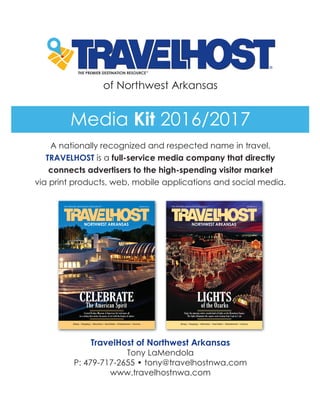 of Northwest Arkansas
A nationally recognized and respected name in travel,
TRAVELHOST is a full-service media company that directly
connects advertisers to the high-spending visitor market
via print products, web, mobile applications and social media.
TravelHost of Northwest Arkansas
Tony LaMendola
P: 479-717-2655 • tony@travelhostnwa.com
www.travelhostnwa.com
Media Kit 2016/2017
 
