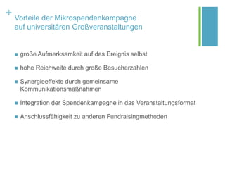+ Vorteile der Mikrospendenkampagne
auf universitären Großveranstaltungen
 große Aufmerksamkeit auf das Ereignis selbst
 hohe Reichweite durch große Besucherzahlen
 Synergieeffekte durch gemeinsame
Kommunikationsmaßnahmen
 Integration der Spendenkampagne in das Veranstaltungsformat
 Anschlussfähigkeit zu anderen Fundraisingmethoden
 