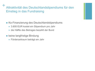 + Attraktivität des Deutschlandstipendiums für den
Einstieg in das Fundraising
 Ko-Finanzierung des Deutschlandstipendiums
 3.600 EUR kostet ein Stipendium pro Jahr
 die Hälfte des Betrages bezahlt der Bund
 keine langfristige Bindung
 Förderzeitraum beträgt ein Jahr
 