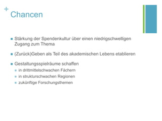 +
Chancen
 Stärkung der Spendenkultur über einen niedrigschwelligen
Zugang zum Thema
 (Zurück)Geben als Teil des akademischen Lebens etablieren
 Gestaltungsspielräume schaffen
 in drittmittelschwachen Fächern
 in strukturschwachen Regionen
 zukünftige Forschungsthemen
 