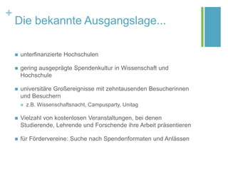 +
Die bekannte Ausgangslage...
 unterfinanzierte Hochschulen
 gering ausgeprägte Spendenkultur in Wissenschaft und
Hochschule
 universitäre Großereignisse mit zehntausenden Besucherinnen
und Besuchern
 z.B. Wissenschaftsnacht, Campusparty, Unitag
 Vielzahl von kostenlosen Veranstaltungen, bei denen
Studierende, Lehrende und Forschende ihre Arbeit präsentieren
 für Fördervereine: Suche nach Spendenformaten und Anlässen
 