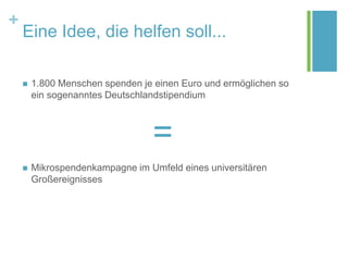 +
Eine Idee, die helfen soll...
 1.800 Menschen spenden je einen Euro und ermöglichen so
ein sogenanntes Deutschlandstipendium
=
 Mikrospendenkampagne im Umfeld eines universitären
Großereignisses
 