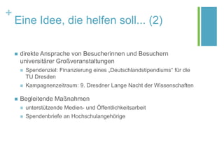 +
Eine Idee, die helfen soll... (2)
 direkte Ansprache von Besucherinnen und Besuchern
universitärer Großveranstaltungen
 Spendenziel: Finanzierung eines „Deutschlandstipendiums“ für die
TU Dresden
 Kampagnenzeitraum: 9. Dresdner Lange Nacht der Wissenschaften
 Begleitende Maßnahmen
 unterstützende Medien- und Öffentlichkeitsarbeit
 Spendenbriefe an Hochschulangehörige
 