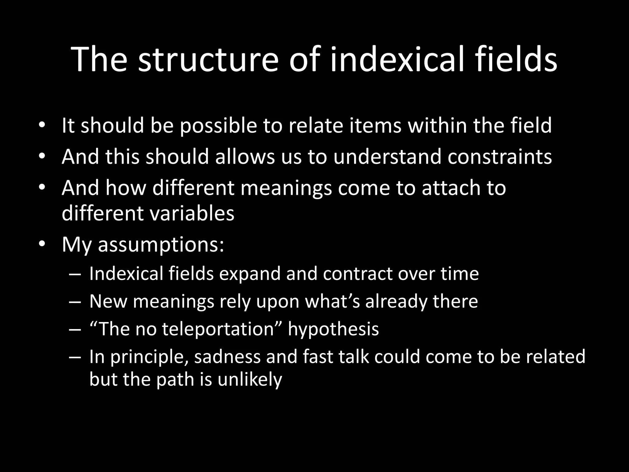 The structure of indexical fields
• It should be possible to relate items within the field
• And this should allows us to understand constraints
• And how different meanings come to attach to
different variables
• My assumptions:
– Indexical fields expand and contract over time
– New meanings rely upon what’s already there
– “The no teleportation” hypothesis
– In principle, sadness and fast talk could come to be related
but the path is unlikely
 