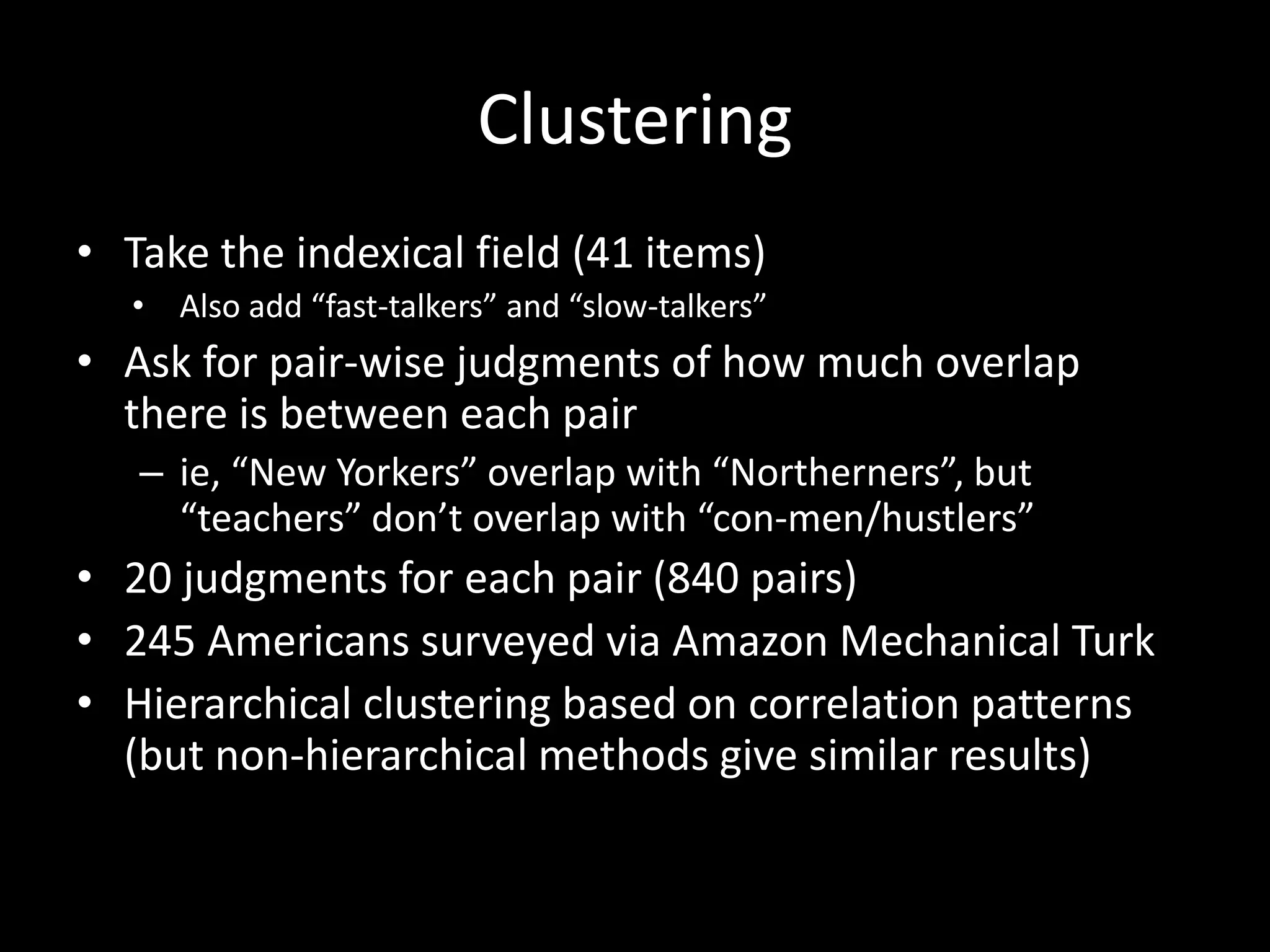Clustering
• Take the indexical field (41 items)
• Also add “fast-talkers” and “slow-talkers”
• Ask for pair-wise judgments of how much overlap
there is between each pair
– ie, “New Yorkers” overlap with “Northerners”, but
“teachers” don’t overlap with “con-men/hustlers”
• 20 judgments for each pair (840 pairs)
• 245 Americans surveyed via Amazon Mechanical Turk
• Hierarchical clustering based on correlation patterns
(but non-hierarchical methods give similar results)
 