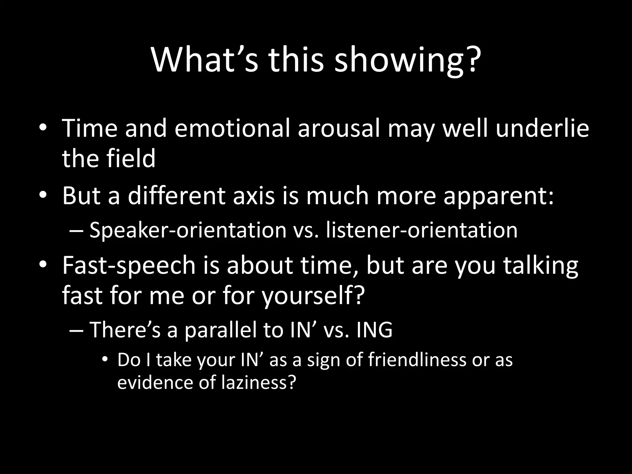 What’s this showing?
• Time and emotional arousal may well underlie
the field
• But a different axis is much more apparent:
– Speaker-orientation vs. listener-orientation
• Fast-speech is about time, but are you talking
fast for me or for yourself?
– There’s a parallel to IN’ vs. ING
• Do I take your IN’ as a sign of friendliness or as
evidence of laziness?
 