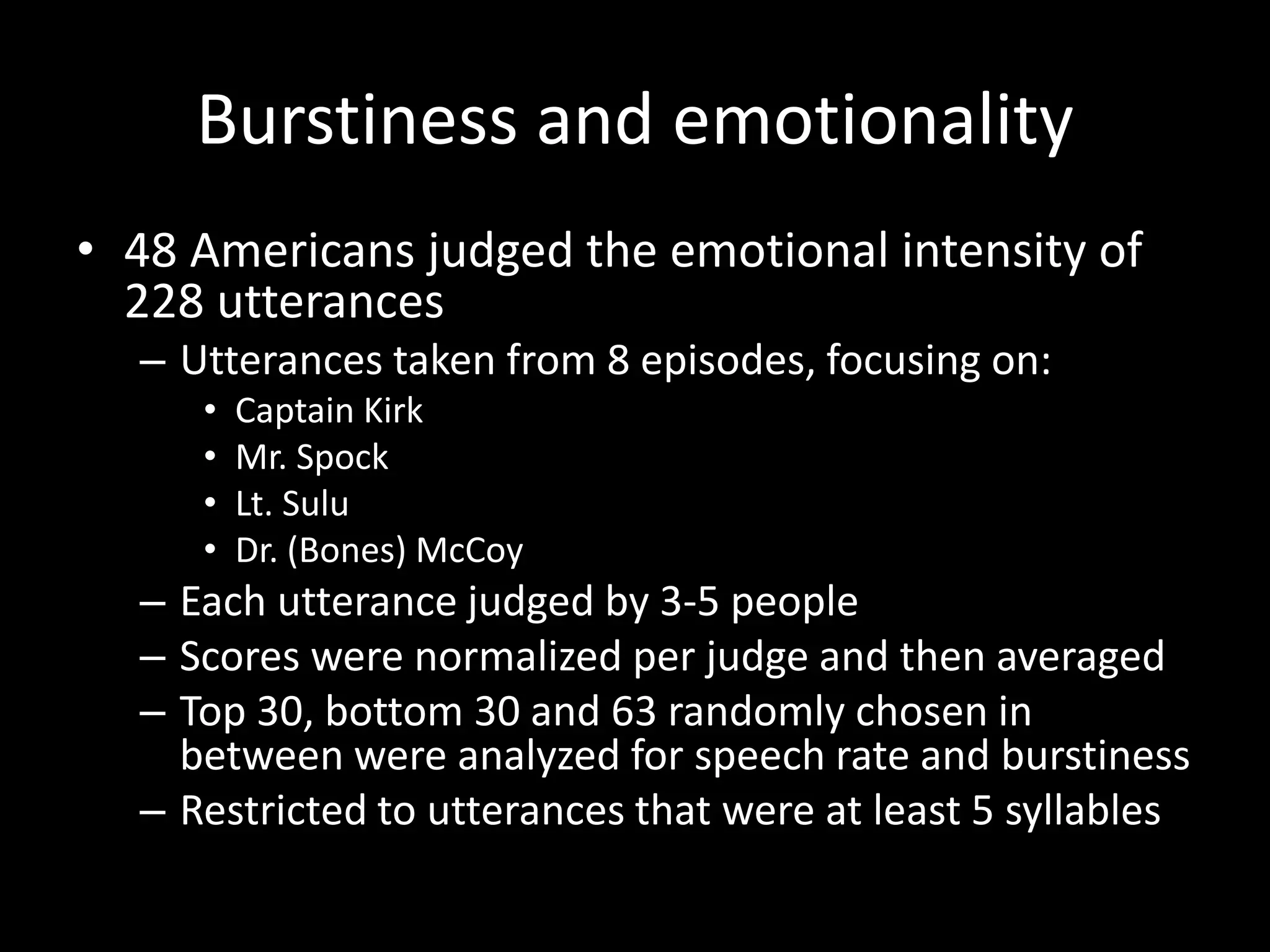 Burstiness and emotionality
• 48 Americans judged the emotional intensity of
228 utterances
– Utterances taken from 8 episodes, focusing on:
• Captain Kirk
• Mr. Spock
• Lt. Sulu
• Dr. (Bones) McCoy
– Each utterance judged by 3-5 people
– Scores were normalized per judge and then averaged
– Top 30, bottom 30 and 63 randomly chosen in
between were analyzed for speech rate and burstiness
– Restricted to utterances that were at least 5 syllables
 