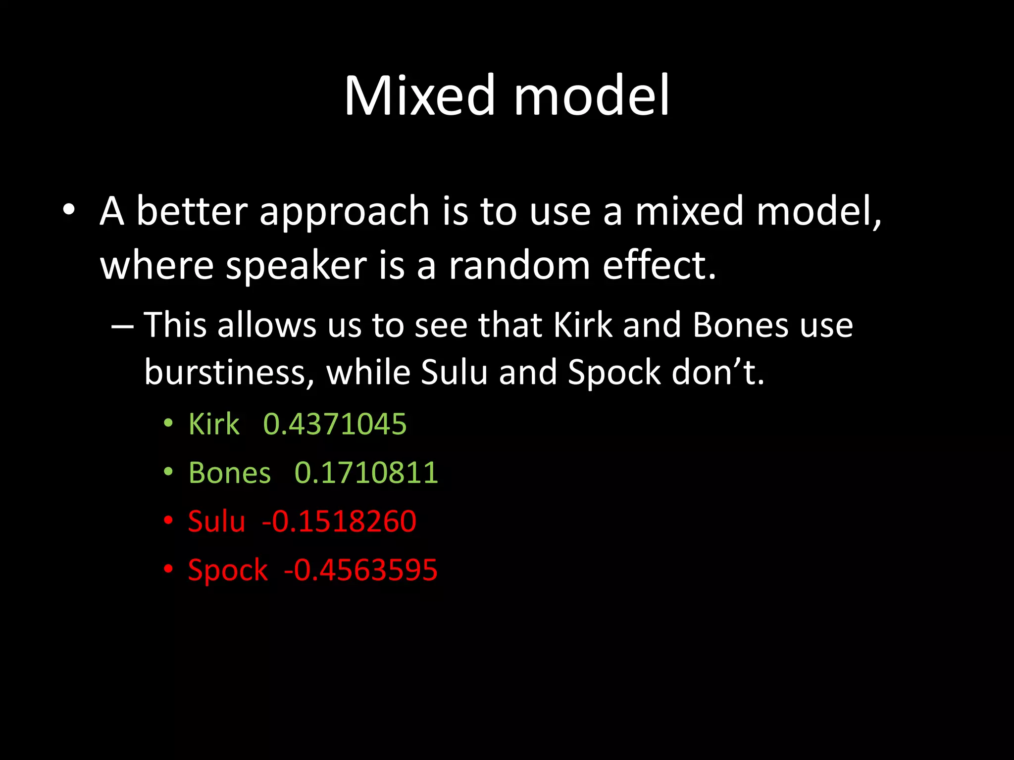 • A better approach is to use a mixed model,
where speaker is a random effect.
– This allows us to see that Kirk and Bones use
burstiness, while Sulu and Spock don’t.
• Kirk 0.4371045
• Bones 0.1710811
• Sulu -0.1518260
• Spock -0.4563595
Mixed model
 
