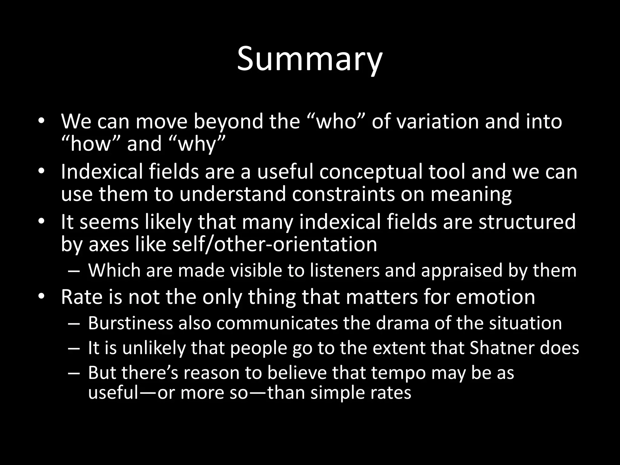 Summary
• We can move beyond the “who” of variation and into
“how” and “why”
• Indexical fields are a useful conceptual tool and we can
use them to understand constraints on meaning
• It seems likely that many indexical fields are structured
by axes like self/other-orientation
– Which are made visible to listeners and appraised by them
• Rate is not the only thing that matters for emotion
– Burstiness also communicates the drama of the situation
– It is unlikely that people go to the extent that Shatner does
– But there’s reason to believe that tempo may be as
useful—or more so—than simple rates
 
