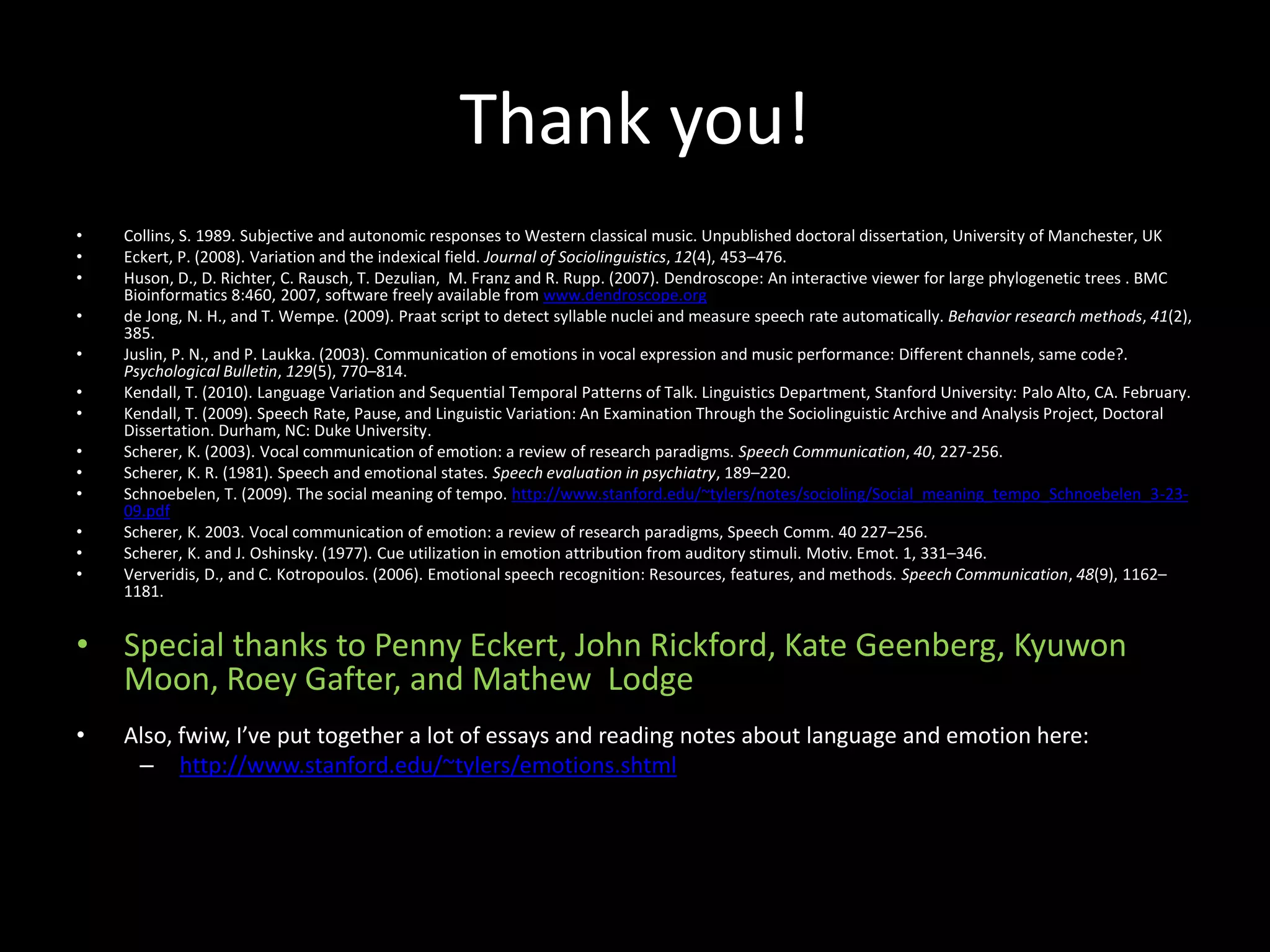 Thank you!
• Collins, S. 1989. Subjective and autonomic responses to Western classical music. Unpublished doctoral dissertation, University of Manchester, UK
• Eckert, P. (2008). Variation and the indexical field. Journal of Sociolinguistics, 12(4), 453–476.
• Huson, D., D. Richter, C. Rausch, T. Dezulian, M. Franz and R. Rupp. (2007). Dendroscope: An interactive viewer for large phylogenetic trees . BMC
Bioinformatics 8:460, 2007, software freely available from www.dendroscope.org
• de Jong, N. H., and T. Wempe. (2009). Praat script to detect syllable nuclei and measure speech rate automatically. Behavior research methods, 41(2),
385.
• Juslin, P. N., and P. Laukka. (2003). Communication of emotions in vocal expression and music performance: Different channels, same code?.
Psychological Bulletin, 129(5), 770–814.
• Kendall, T. (2010). Language Variation and Sequential Temporal Patterns of Talk. Linguistics Department, Stanford University: Palo Alto, CA. February.
• Kendall, T. (2009). Speech Rate, Pause, and Linguistic Variation: An Examination Through the Sociolinguistic Archive and Analysis Project, Doctoral
Dissertation. Durham, NC: Duke University.
• Scherer, K. (2003). Vocal communication of emotion: a review of research paradigms. Speech Communication, 40, 227-256.
• Scherer, K. R. (1981). Speech and emotional states. Speech evaluation in psychiatry, 189–220.
• Schnoebelen, T. (2009). The social meaning of tempo. http://www.stanford.edu/~tylers/notes/socioling/Social_meaning_tempo_Schnoebelen_3-23-
09.pdf
• Scherer, K. 2003. Vocal communication of emotion: a review of research paradigms, Speech Comm. 40 227–256.
• Scherer, K. and J. Oshinsky. (1977). Cue utilization in emotion attribution from auditory stimuli. Motiv. Emot. 1, 331–346.
• Ververidis, D., and C. Kotropoulos. (2006). Emotional speech recognition: Resources, features, and methods. Speech Communication, 48(9), 1162–
1181.
• Special thanks to Penny Eckert, John Rickford, Kate Geenberg, Kyuwon
Moon, Roey Gafter, and Mathew Lodge
• Also, fwiw, I’ve put together a lot of essays and reading notes about language and emotion here:
– http://www.stanford.edu/~tylers/emotions.shtml
 