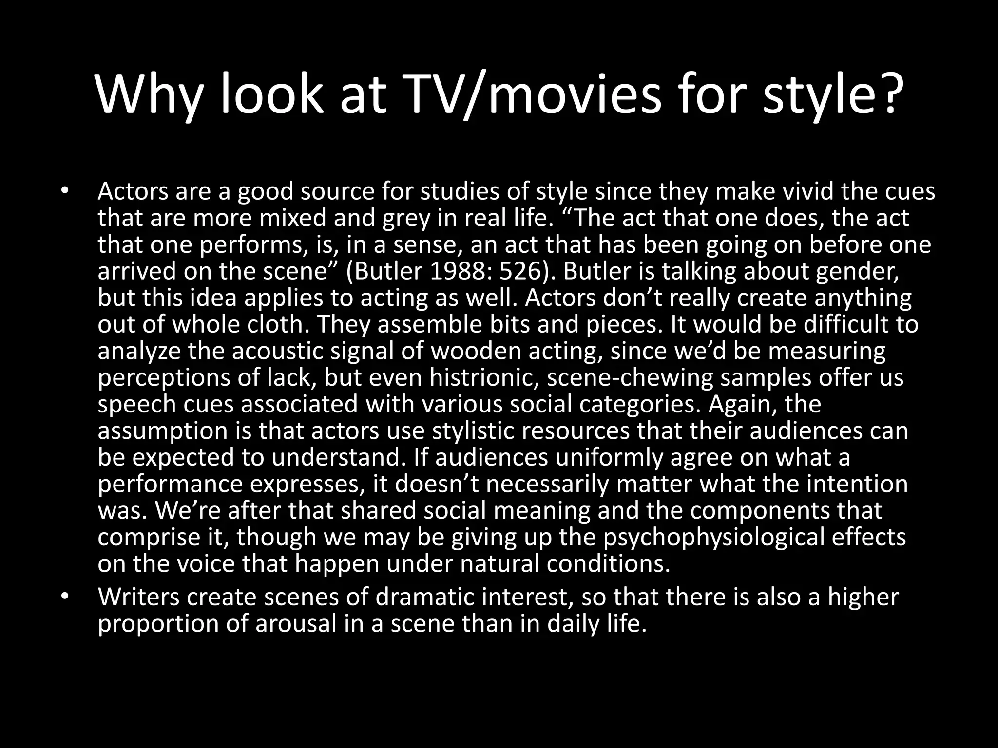Why look at TV/movies for style?
• Actors are a good source for studies of style since they make vivid the cues
that are more mixed and grey in real life. “The act that one does, the act
that one performs, is, in a sense, an act that has been going on before one
arrived on the scene” (Butler 1988: 526). Butler is talking about gender,
but this idea applies to acting as well. Actors don’t really create anything
out of whole cloth. They assemble bits and pieces. It would be difficult to
analyze the acoustic signal of wooden acting, since we’d be measuring
perceptions of lack, but even histrionic, scene-chewing samples offer us
speech cues associated with various social categories. Again, the
assumption is that actors use stylistic resources that their audiences can
be expected to understand. If audiences uniformly agree on what a
performance expresses, it doesn’t necessarily matter what the intention
was. We’re after that shared social meaning and the components that
comprise it, though we may be giving up the psychophysiological effects
on the voice that happen under natural conditions.
• Writers create scenes of dramatic interest, so that there is also a higher
proportion of arousal in a scene than in daily life.
 