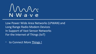 Low Power Wide Area Networks (LPWAN) and
Long Range Radio Modem Devices
In Support of Vast Sensor Networks
For the Internet of Things (IoT)
- to Connect More Things !
 