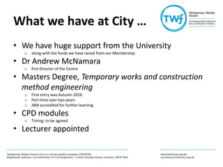 What we have at City …
• We have huge support from the University
o along with the funds we have raised from our Membership
• Dr Andrew McNamara
o first Director of the Centre
• Masters Degree, Temporary works and construction
method engineering
o First entry was Autumn 2016
o Part-time over two years
o JBM accredited for further learning
• CPD modules
o Timing: to be agreed
• Lecturer appointed
 