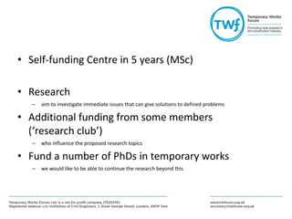 • Self-funding Centre in 5 years (MSc)
• Research
– aim to investigate immediate issues that can give solutions to defined problems
• Additional funding from some members
(‘research club’)
– who influence the proposed research topics
• Fund a number of PhDs in temporary works
– we would like to be able to continue the research beyond this
 