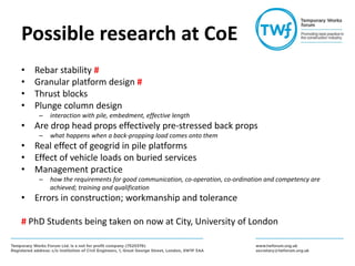 Possible research at CoE
• Rebar stability #
• Granular platform design #
• Thrust blocks
• Plunge column design
– interaction with pile, embedment, effective length
• Are drop head props effectively pre-stressed back props
– what happens when a back-propping load comes onto them
• Real effect of geogrid in pile platforms
• Effect of vehicle loads on buried services
• Management practice
– how the requirements for good communication, co-operation, co-ordination and competency are
achieved; training and qualification
• Errors in construction; workmanship and tolerance
# PhD Students being taken on now at City, University of London
 