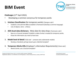 BIM Event
Challenges (17th April 2015)
• Developing a common consensus for temporary works
1. Uniclass Classification (for temporary works) (‘Designer side’)
• Establish a link with the NBS to establish a framework (Develop a common language)
• Lists of objects, items - a library
2. AD4 Asset data dictionary - Meta-data for data drops (‘Contractor side’)
• Base on a Crossrail template? Establish a table of what is needed for temporary works.
• Know the information you need to hand over.
3. Model level of detail (‘CAD side’ – someone who understands models)
• Develop a Standard; perhaps based upon a Bechtel template?
4. Temporary Works EIRs (Employer's information Requirements) (‘Client side’)
• Need to write; use a Crossrail template?
 