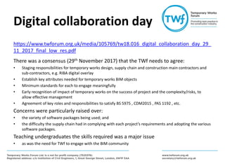 Digital collaboration day
https://www.twforum.org.uk/media/105769/tw18.016_digital_collaboration_day_29_
11_2017_final_low_res.pdf
There was a consensus (29th November 2017) that the TWf needs to agree:
• Staging responsibilities for temporary works design, supply chain and construction main contractors and
sub-contractors, e.g. RIBA digital overlay
• Establish key attributes needed for temporary works BIM objects
• Minimum standards for each to engage meaningfully
• Early recognition of impact of temporary works on the success of project and the complexity/risks, to
allow effective management
• Agreement of key roles and responsibilities to satisfy BS 5975 , CDM2015 , PAS 1192 , etc.
Concerns were particularly raised over:
• the variety of software packages being used; and
• the difficulty the supply chain had in complying with each project’s requirements and adopting the various
software packages.
Teaching undergraduates the skills required was a major issue
• as was the need for TWf to engage with the BIM community
 