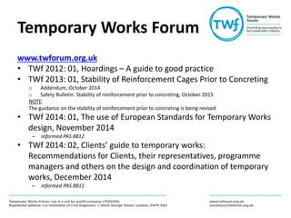 Temporary Works Forum
www.twforum.org.uk
• TWf 2012: 01, Hoardings – A guide to good practice
• TWf 2013: 01, Stability of Reinforcement Cages Prior to Concreting
o Addendum, October 2014
o Safety Bulletin: Stability of reinforcement prior to concreting, October 2015
NOTE:
The guidance on the stability of reinforcement prior to concreting is being revised
• TWf 2014: 01, The use of European Standards for Temporary Works
design, November 2014
– informed PAS 8812
• TWf 2014: 02, Clients’ guide to temporary works:
Recommendations for Clients, their representatives, programme
managers and others on the design and coordination of temporary
works, December 2014
– informed PAS 8811
 