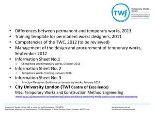 • Differences between permanent and temporary works, 2013
• Training template for permanent works designers, 2011
• Competencies of the TWC, 2012 (to be reviewed)
• Management of the design and procurement of temporary works,
September 2012
• Information Sheet No.1
o CE marking and temporary works, October 2015
• Information Sheet No. 2
o Temporary Works Training, January 2016
• Information Sheet No. 3
o Principal Designer: Guidance on temporary works, January 2017
• City University London (TWf Centre of Excellence)
MSc, Temporary Works and Construction Method Engineering
www.city.ac.uk/department-civil-engineering/centre-excellence-temporary-works-construction-method-engineering
 