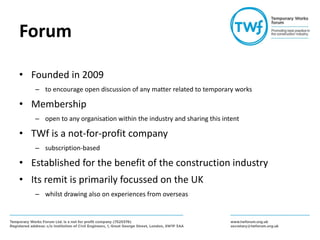 Forum
• Founded in 2009
– to encourage open discussion of any matter related to temporary works
• Membership
– open to any organisation within the industry and sharing this intent
• TWf is a not-for-profit company
– subscription-based
• Established for the benefit of the construction industry
• Its remit is primarily focussed on the UK
– whilst drawing also on experiences from overseas
 