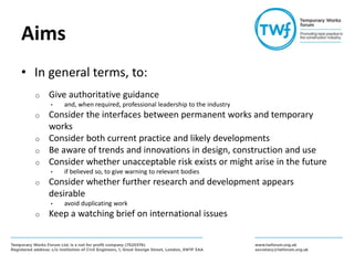 Aims
• In general terms, to:
o Give authoritative guidance
• and, when required, professional leadership to the industry
o Consider the interfaces between permanent works and temporary
works
o Consider both current practice and likely developments
o Be aware of trends and innovations in design, construction and use
o Consider whether unacceptable risk exists or might arise in the future
• if believed so, to give warning to relevant bodies
o Consider whether further research and development appears
desirable
• avoid duplicating work
o Keep a watching brief on international issues
 