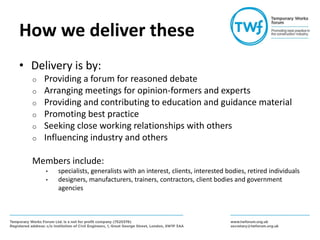 How we deliver these
• Delivery is by:
o Providing a forum for reasoned debate
o Arranging meetings for opinion-formers and experts
o Providing and contributing to education and guidance material
o Promoting best practice
o Seeking close working relationships with others
o Influencing industry and others
Members include:
• specialists, generalists with an interest, clients, interested bodies, retired individuals
• designers, manufacturers, trainers, contractors, client bodies and government
agencies
 