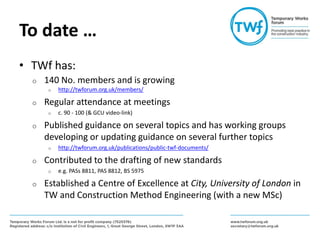 To date …
• TWf has:
o 140 No. members and is growing
o http://twforum.org.uk/members/
o Regular attendance at meetings
o c. 90 - 100 (& GCU video-link)
o Published guidance on several topics and has working groups
developing or updating guidance on several further topics
o http://twforum.org.uk/publications/public-twf-documents/
o Contributed to the drafting of new standards
o e.g. PASs 8811, PAS 8812, BS 5975
o Established a Centre of Excellence at City, University of London in
TW and Construction Method Engineering (with a new MSc)
 