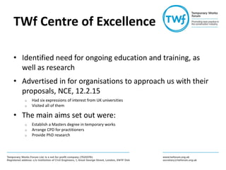 TWf Centre of Excellence
• Identified need for ongoing education and training, as
well as research
• Advertised in for organisations to approach us with their
proposals, NCE, 12.2.15
o Had six expressions of interest from UK universities
o Visited all of them
• The main aims set out were:
o Establish a Masters degree in temporary works
o Arrange CPD for practitioners
o Provide PhD research
 