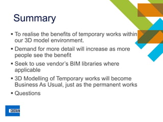 Summary
▪ To realise the benefits of temporary works within
our 3D model environment.
▪ Demand for more detail will increase as more
people see the benefit
▪ Seek to use vendor’s BIM libraries where
applicable
▪ 3D Modelling of Temporary works will become
Business As Usual, just as the permanent works
▪ Questions
 